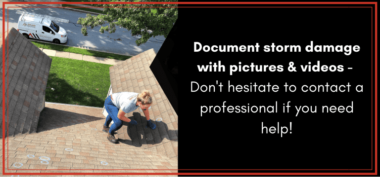 Document storm damage with pictures and videos- don't hesitate to contact a professional if you need help!